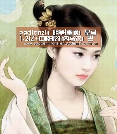 pgdianzi:明争|重磅!皇马1.2亿+中核报价内马尔!巴萨静观其变(图1) pg模拟器入口